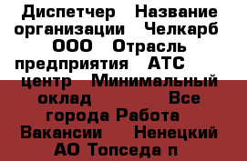 Диспетчер › Название организации ­ Челкарб, ООО › Отрасль предприятия ­ АТС, call-центр › Минимальный оклад ­ 18 000 - Все города Работа » Вакансии   . Ненецкий АО,Топседа п.